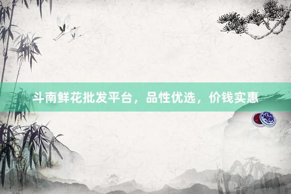 斗南鲜花批发平台，品性优选，价钱实惠