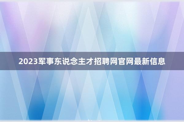 2023军事东说念主才招聘网官网最新信息
